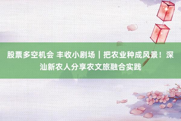 股票多空机会 丰收小剧场｜把农业种成风景！深汕新农人分享农文旅融合实践