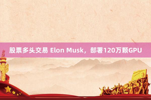 股票多头交易 Elon Musk，部署120万颗GPU