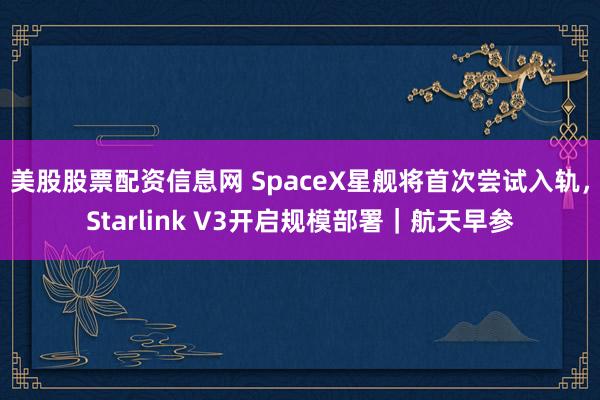 美股股票配资信息网 SpaceX星舰将首次尝试入轨，Starlink V3开启规模部署｜航天早参