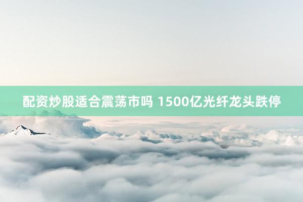 配资炒股适合震荡市吗 1500亿光纤龙头跌停