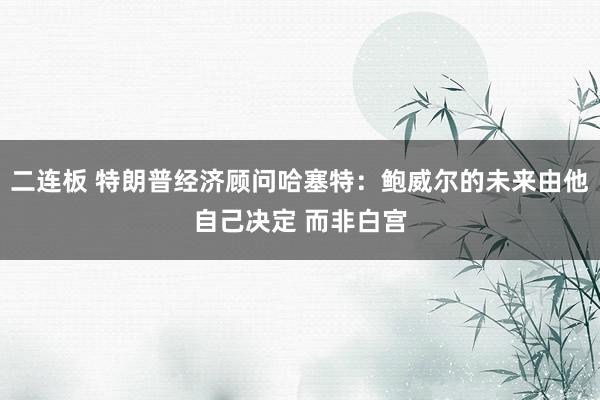 二连板 特朗普经济顾问哈塞特：鲍威尔的未来由他自己决定 而非白宫