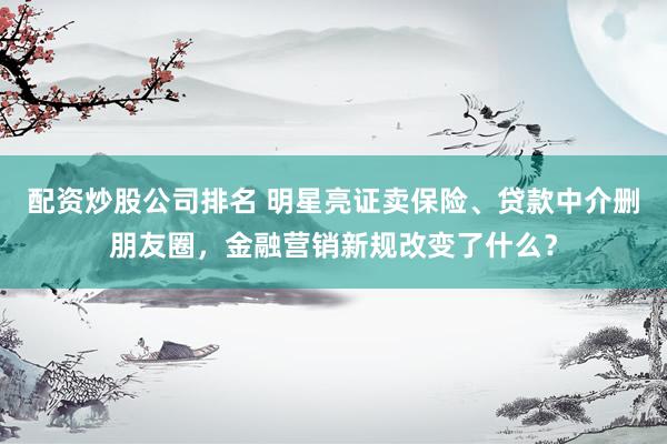 配资炒股公司排名 明星亮证卖保险、贷款中介删朋友圈，金融营销新规改变了什么？