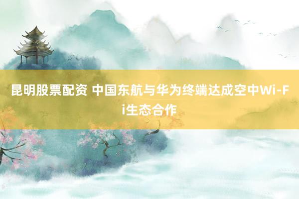 昆明股票配资 中国东航与华为终端达成空中Wi-Fi生态合作