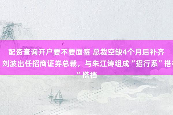配资查询开户要不要面签 总裁空缺4个月后补齐！刘波出任招商证券总裁，与朱江涛组成“招行系”搭档
