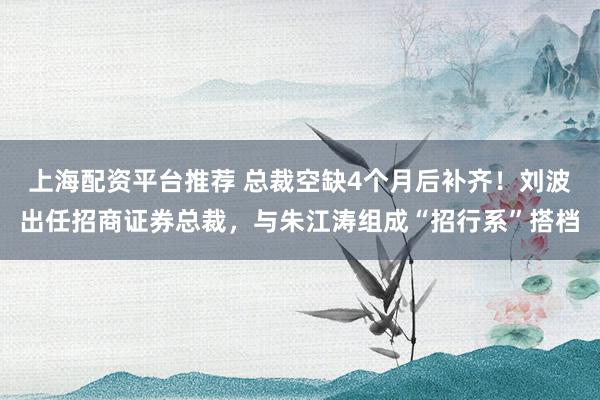 上海配资平台推荐 总裁空缺4个月后补齐！刘波出任招商证券总裁，与朱江涛组成“招行系”搭档
