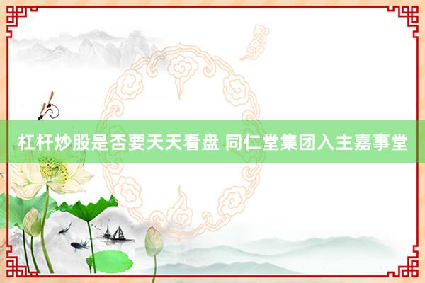 杠杆炒股是否要天天看盘 同仁堂集团入主嘉事堂