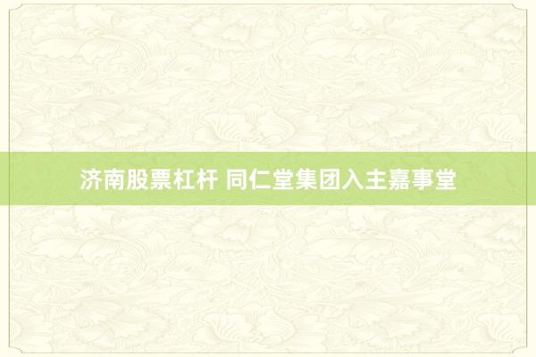 济南股票杠杆 同仁堂集团入主嘉事堂