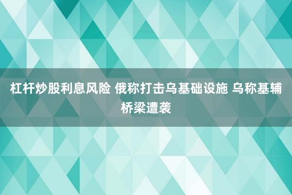 杠杆炒股利息风险 俄称打击乌基础设施 乌称基辅桥梁遭袭