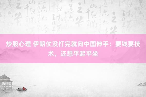 炒股心理 伊朗仗没打完就向中国伸手：要钱要技术，还想平起平坐
