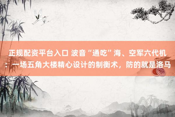 正规配资平台入口 波音“通吃”海、空军六代机：一场五角大楼精心设计的制衡术，防的就是洛马