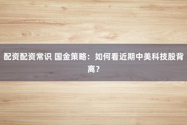 配资配资常识 国金策略：如何看近期中美科技股背离？