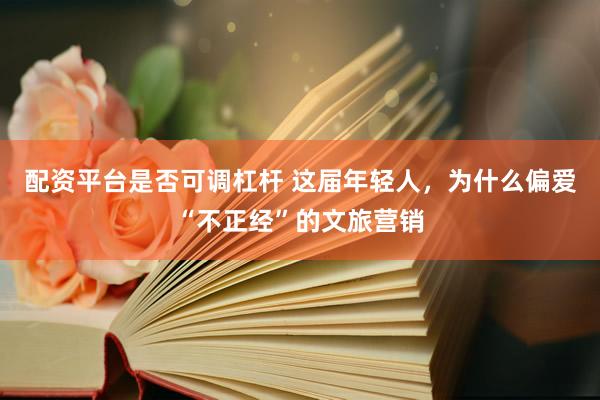 配资平台是否可调杠杆 这届年轻人，为什么偏爱“不正经”的文旅营销