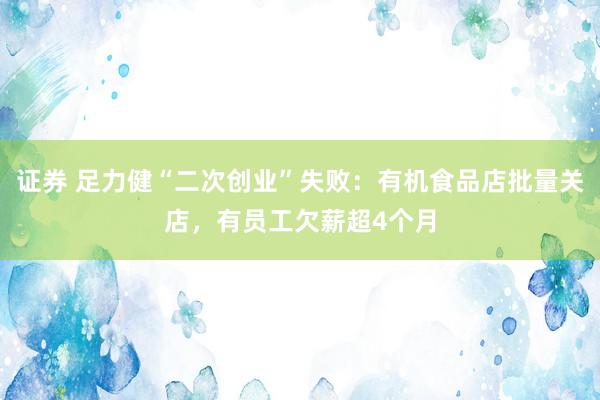 证券 足力健“二次创业”失败：有机食品店批量关店，有员工欠薪超4个月
