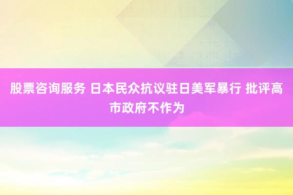 股票咨询服务 日本民众抗议驻日美军暴行 批评高市政府不作为