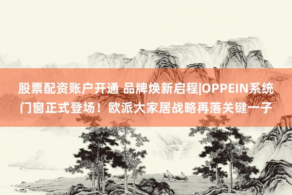 股票配资账户开通 品牌焕新启程|OPPEIN系统门窗正式登场！欧派大家居战略再落关键一子