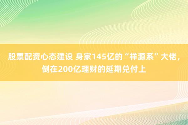 股票配资心态建设 身家145亿的“祥源系”大佬，倒在200亿理财的延期兑付上