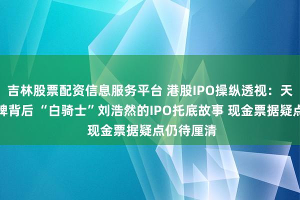 吉林股票配资信息服务平台 港股IPO操纵透视：天聚地合停牌背后 “白骑士”刘浩然的IPO托底故事 现金票据疑点仍待厘清