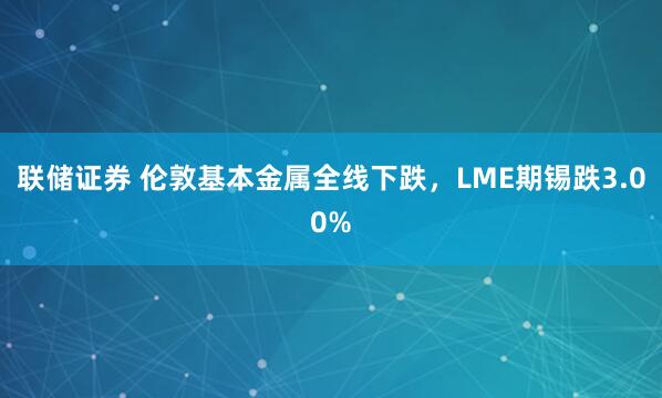 联储证券 伦敦基本金属全线下跌，LME期锡跌3.00%