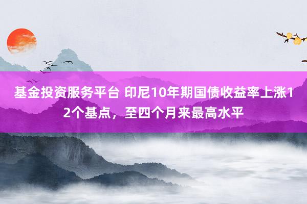 基金投资服务平台 印尼10年期国债收益率上涨12个基点，至四个月来最高水平