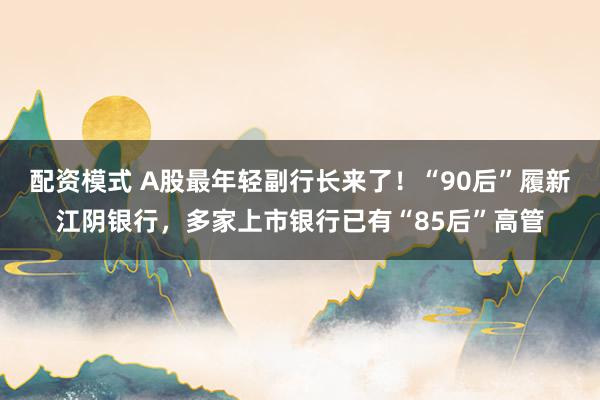 配资模式 A股最年轻副行长来了！“90后”履新江阴银行，多家上市银行已有“85后”高管
