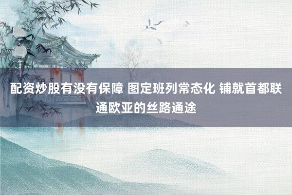 配资炒股有没有保障 图定班列常态化 铺就首都联通欧亚的丝路通途