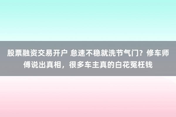 股票融资交易开户 怠速不稳就洗节气门？修车师傅说出真相，很多车主真的白花冤枉钱