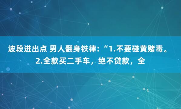 波段进出点 男人翻身铁律: “1.不要碰黄赌毒。 2.全款买二手车，绝不贷款，全