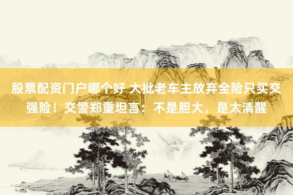 股票配资门户哪个好 大批老车主放弃全险只买交强险！交警郑重坦言：不是胆大，是太清醒
