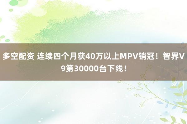 多空配资 连续四个月获40万以上MPV销冠！智界V9第30000台下线！