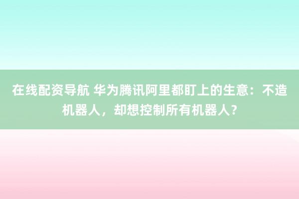 在线配资导航 华为腾讯阿里都盯上的生意：不造机器人，却想控制所有机器人？