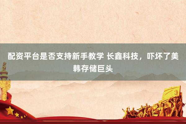 配资平台是否支持新手教学 长鑫科技，吓坏了美韩存储巨头