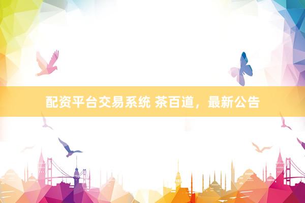 配资平台交易系统 茶百道，最新公告