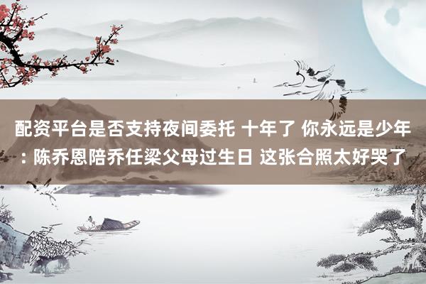 配资平台是否支持夜间委托 十年了 你永远是少年: 陈乔恩陪乔任梁父母过生日 这张合照太好哭了