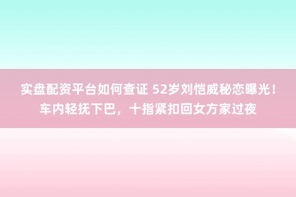 实盘配资平台如何查证 52岁刘恺威秘恋曝光！车内轻抚下巴，十指紧扣回女方家过夜