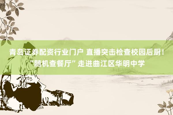 青岛证券配资行业门户 直播突击检查校园后厨！“随机查餐厅”走进曲江区华明中学