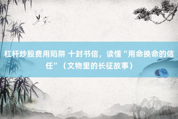 杠杆炒股费用陷阱 十封书信，读懂“用命换命的信任”（文物里的长征故事）
