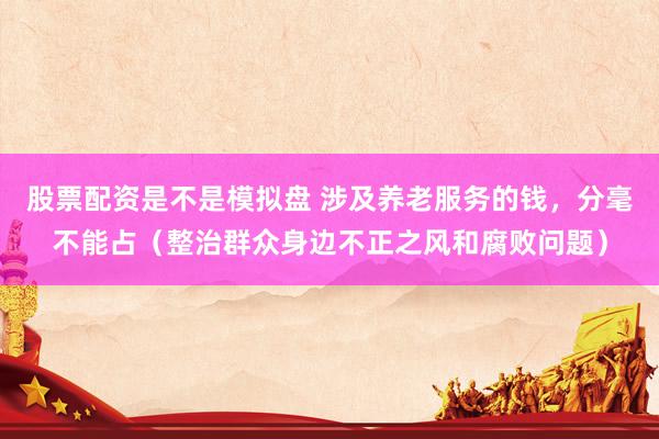 股票配资是不是模拟盘 涉及养老服务的钱，分毫不能占（整治群众身边不正之风和腐败问题）