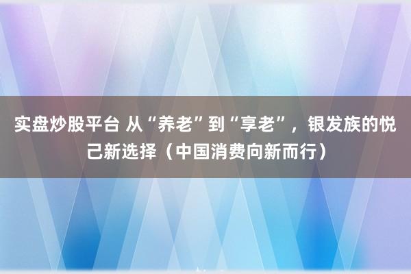 实盘炒股平台 从“养老”到“享老”，银发族的悦己新选择（中国消费向新而行）