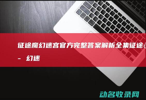 征途魔幻迷宫官方完整答案解析全集 (征途魔幻迷宫怎么走)