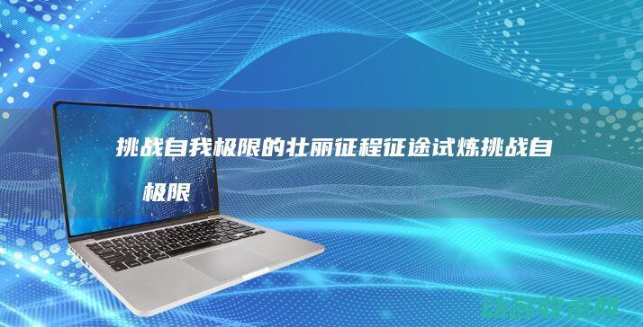 挑战自我极限的壮丽征程 征途试炼 (挑战自我极限什么意思)