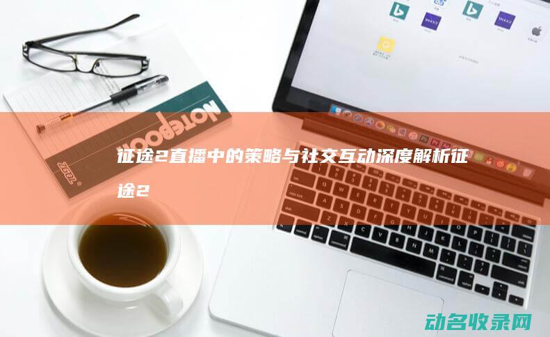 征途2直播中的策略与社交互动 深度解析 (征途2直播平台)
