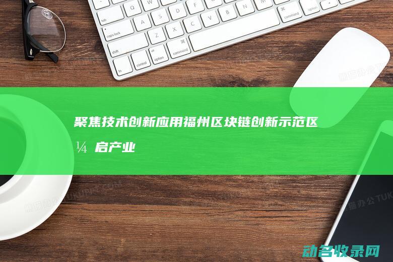 聚焦技术创新应用 福州区块链创新示范区开启产业变革新篇章 (聚焦技术创新,生产力)