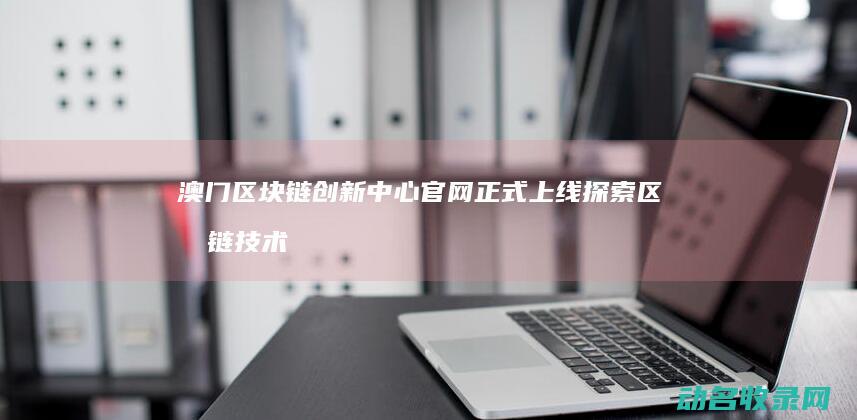 澳门区块链创新中心官网正式上线 探索区块链技术新未来 (澳门区块链创始人是谁)